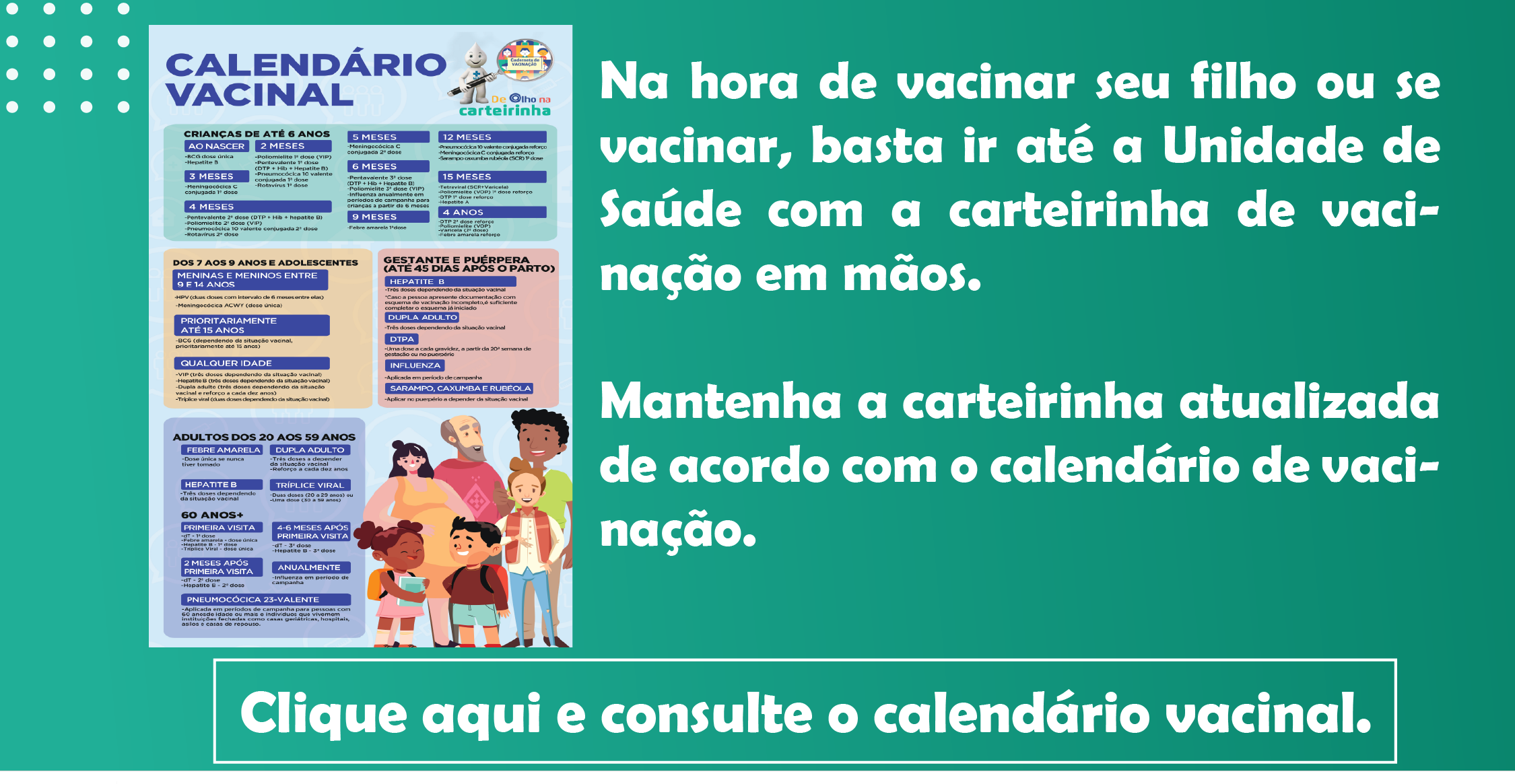 Na hora de vacinar seu filho ou se vacinar, basta ir até a Unidade de Saúde com a carteirinha de vacinação em mãos.   Mantenha a carteirinha atualizada de acordo com o calendário de vacinação. Clique aqui e consulte o calendário vacinal.